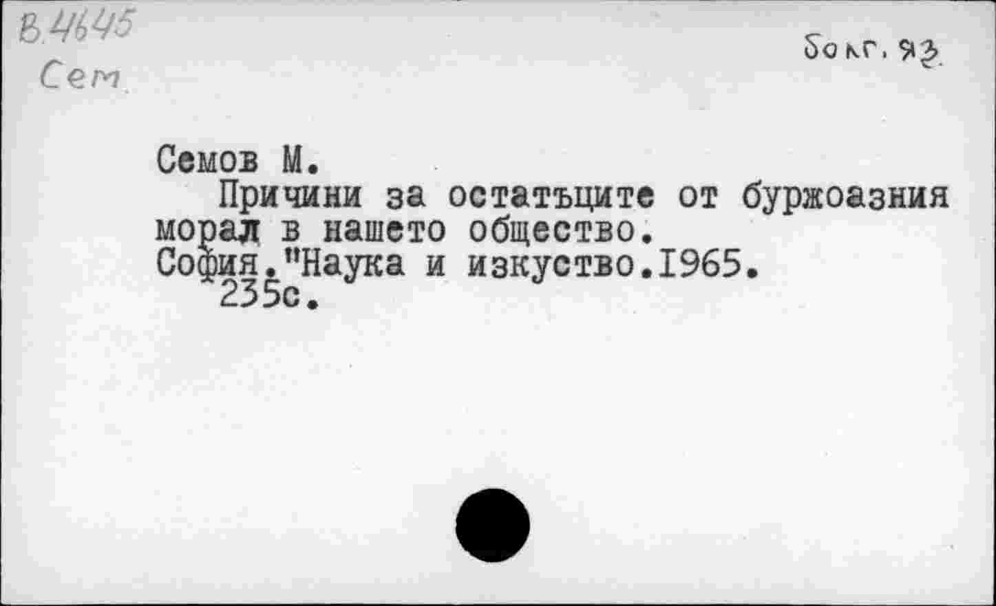 ﻿Сет
£>о кг.
Семов М.
Причини за остатъците от буржоазния морал в нашею общество.
София.’’Наука и изкуство.1965.